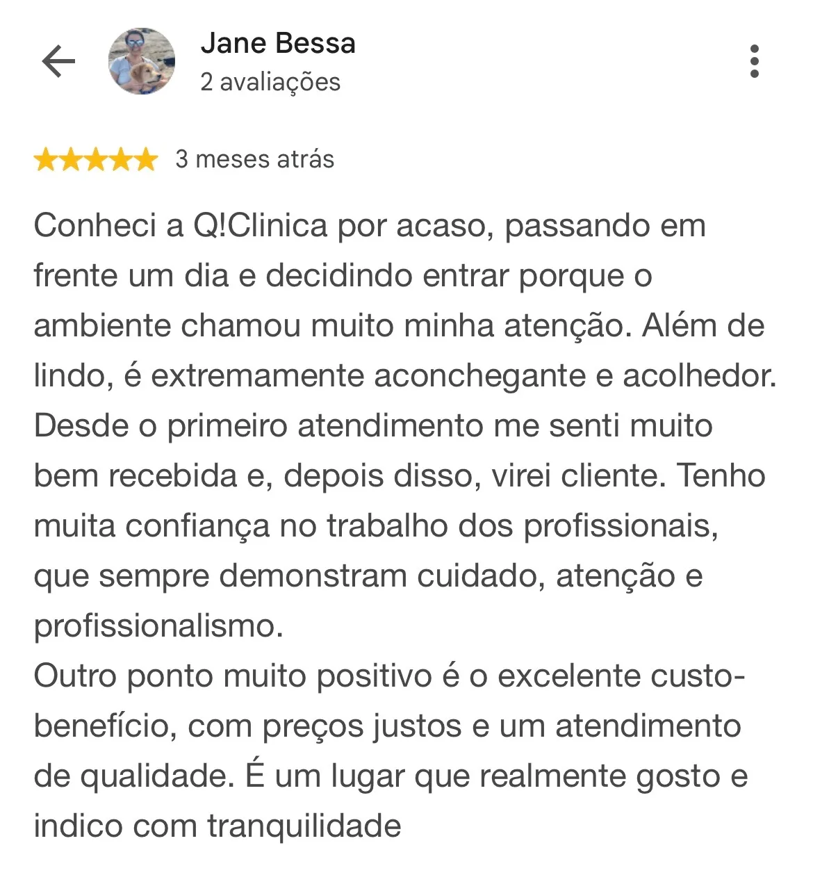 Print de avaliação no Google. Jane Bessa, 2 avaliações, 5 estrelas, 3 meses atrás: “Conheci a Q!Clinica por acaso, passando em frente um dia e decidindo entrar porque o ambiente chamou muito minha atenção. Além de lindo, é extremamente aconchegante e acolhedor. Desde o primeiro atendimento me senti muito bem recebida e, depois disso, virei cliente. Tenho muita confiança no trabalho dos profissionais, que sempre demonstram cuidado, atenção e profissionalismo. Outro ponto muito positivo é o excelente custo-benefício, com preços justos e um atendimento de qualidade. É um lugar que realmente gosto e indico com tranquilidade”