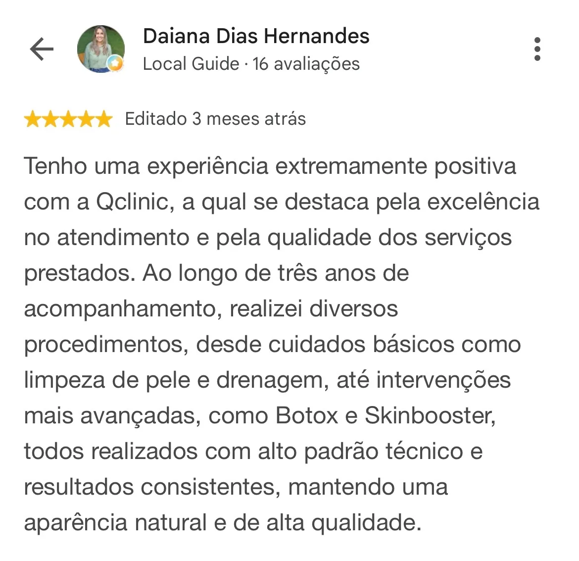 Print de avaliação no Google. Daiana Dias Hernandes, Local Guide com 16 avaliações, 5 estrelas, editado 3 meses atrás: “Tenho uma experiência extremamente positiva com a Qclinic, a qual se destaca pela excelência no atendimento e pela qualidade dos serviços prestados. Ao longo de três anos de acompanhamento, realizei diversos procedimentos, desde cuidados básicos como limpeza de pele e drenagem, até intervenções mais avançadas, como Botox e Skinbooster, todos realizados com alto padrão técnico e resultados consistentes, mantendo uma aparência natural e de alta qualidade.”